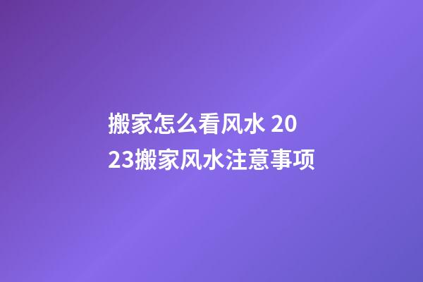 搬家怎么看风水 2023搬家风水注意事项